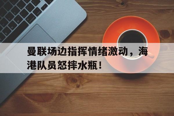 曼联场边指挥情绪激动，海港队员怒摔水瓶！曼联动作